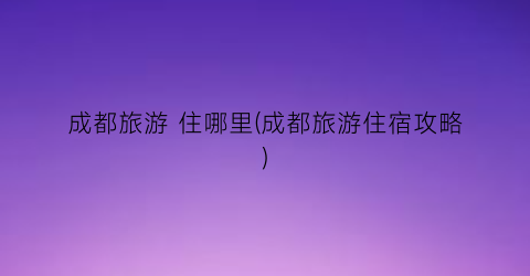 成都旅游 住哪里(成都旅游住宿攻略)